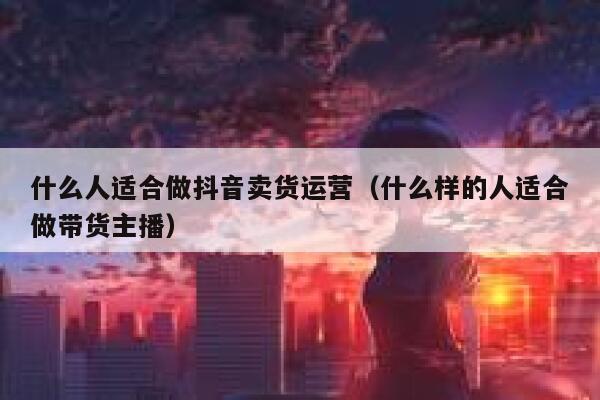 什么人适合做抖音卖货运营（什么样的人适合做带货主播）