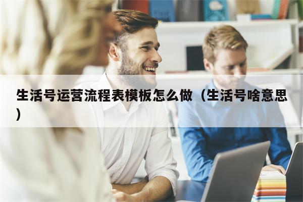 生活号运营流程表模板怎么做（生活号啥意思）