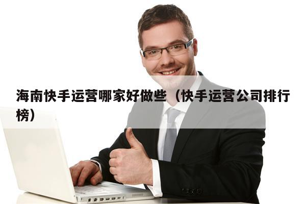 海南快手运营哪家好做些（快手运营公司排行榜）