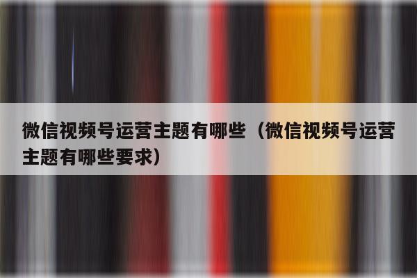 微信视频号运营主题有哪些（微信视频号运营主题有哪些要求）