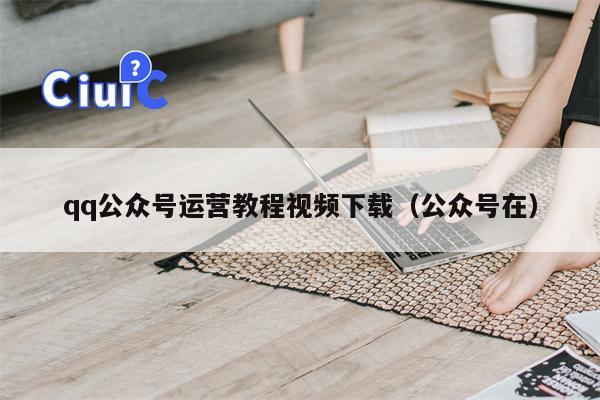 qq公众号运营教程视频下载（公众号在）