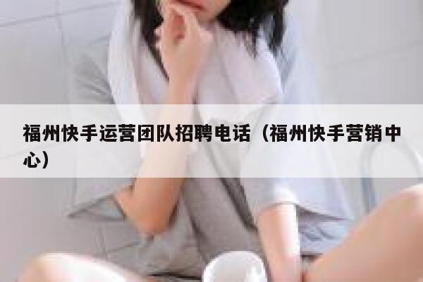 福州快手运营团队招聘电话（福州快手营销中心）