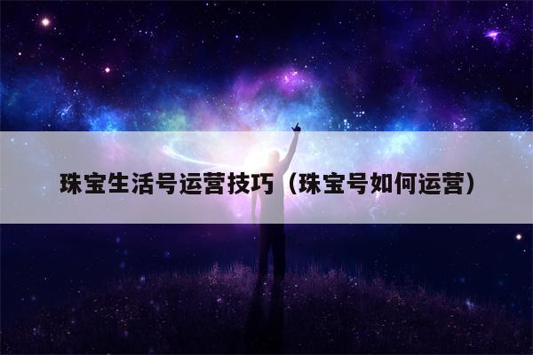 珠宝生活号运营技巧（珠宝号如何运营）