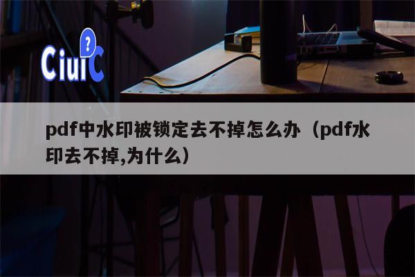 pdf中水印被锁定去不掉怎么办（pdf水印去不掉,为什么）