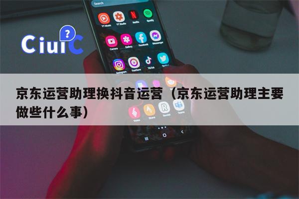 京东运营助理换抖音运营（京东运营助理主要做些什么事）