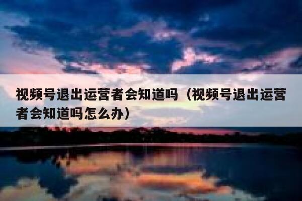 视频号退出运营者会知道吗（视频号退出运营者会知道吗怎么办）