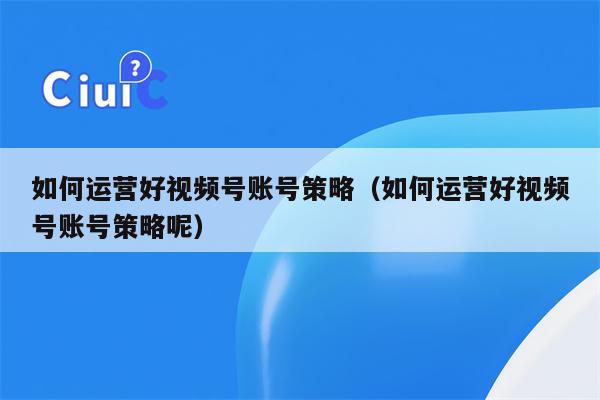 如何运营好视频号账号策略（如何运营好视频号账号策略呢）