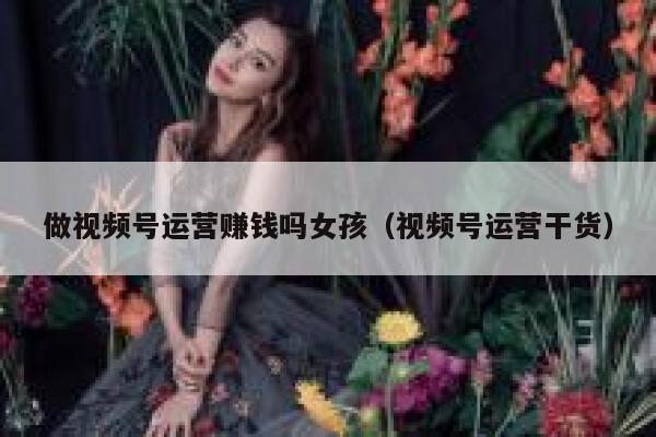 做视频号运营赚钱吗女孩（视频号运营干货）