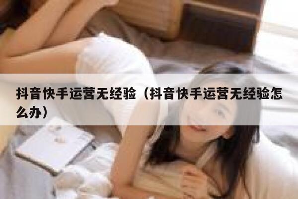 抖音快手运营无经验（抖音快手运营无经验怎么办）