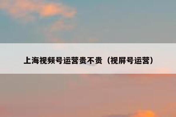 上海视频号运营贵不贵（视屏号运营）