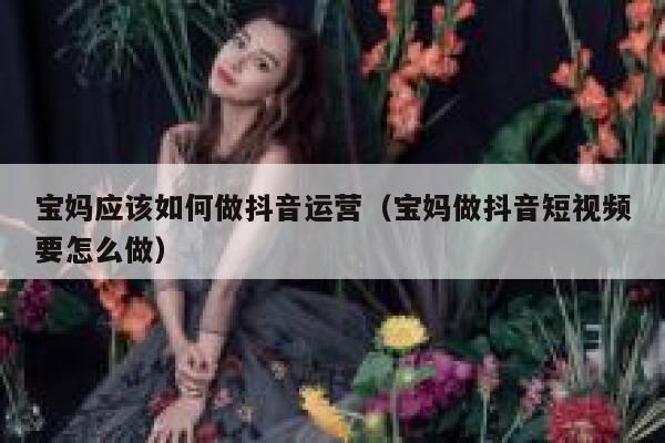 宝妈应该如何做抖音运营（宝妈做抖音短视频要怎么做）