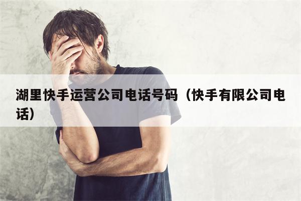 湖里快手运营公司电话号码（快手有限公司电话）