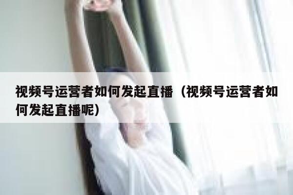 视频号运营者如何发起直播（视频号运营者如何发起直播呢）