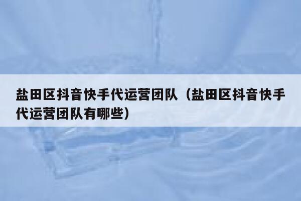 盐田区抖音快手代运营团队（盐田区抖音快手代运营团队有哪些）