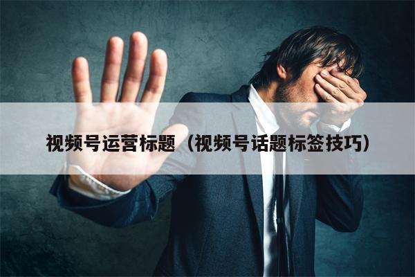 视频号运营标题（视频号话题标签技巧）