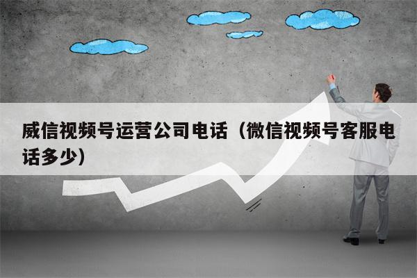 威信视频号运营公司电话（微信视频号客服电话多少）