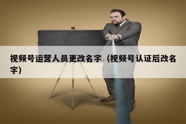 视频号运营人员更改名字（视频号认证后改名字）