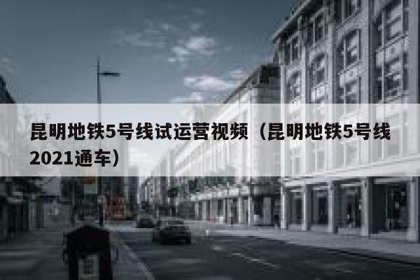 昆明地铁5号线试运营视频（昆明地铁5号线2021通车）