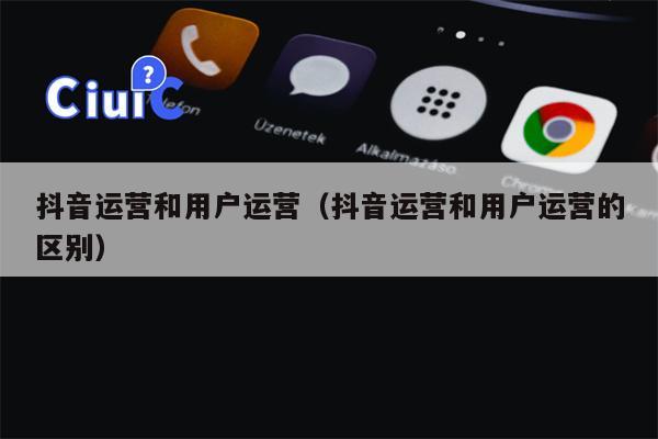 抖音运营和用户运营（抖音运营和用户运营的区别）