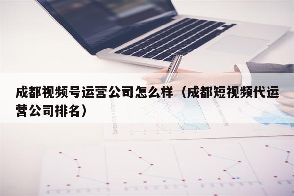 成都视频号运营公司怎么样（成都短视频代运营公司排名）