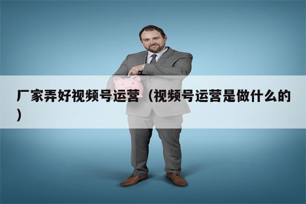 厂家弄好视频号运营（视频号运营是做什么的）