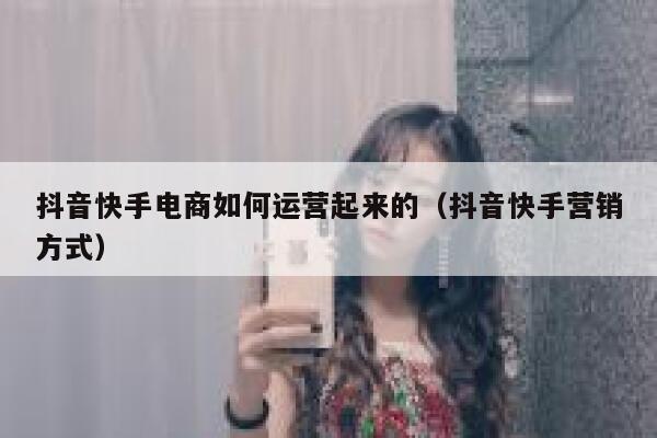 抖音快手电商如何运营起来的（抖音快手营销方式）