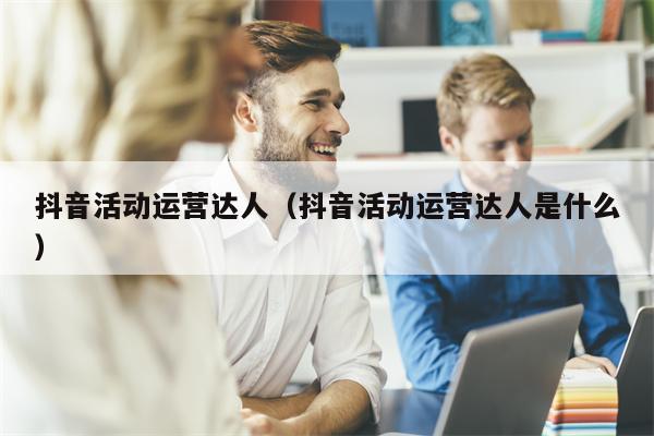 抖音活动运营达人（抖音活动运营达人是什么）