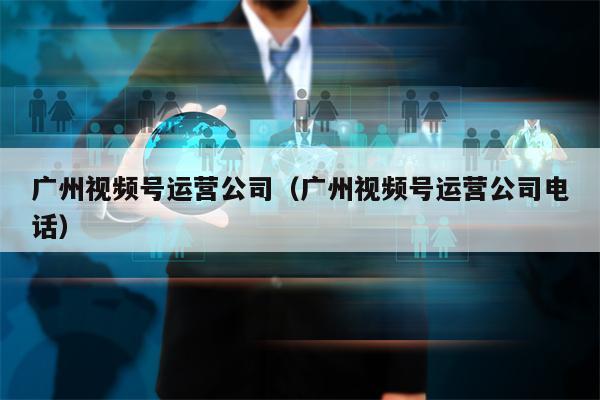 广州视频号运营公司（广州视频号运营公司电话）