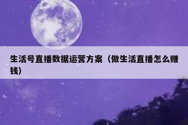 生活号直播数据运营方案（做生活直播怎么赚钱）