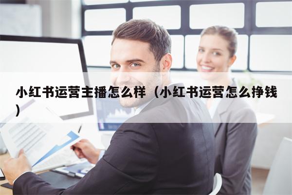 小红书运营主播怎么样（小红书运营怎么挣钱）