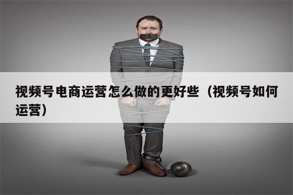 视频号电商运营怎么做的更好些（视频号如何运营）