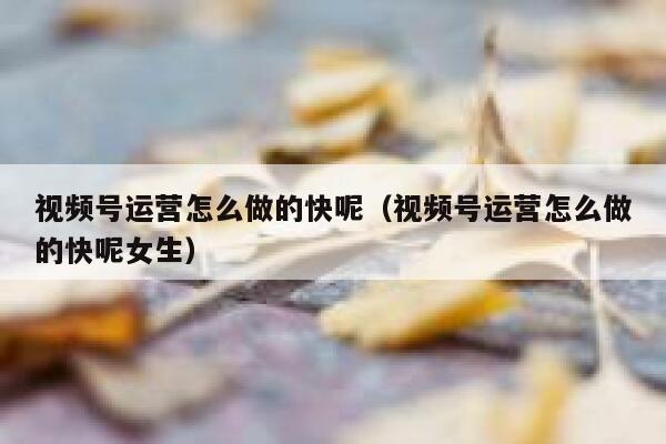 视频号运营怎么做的快呢（视频号运营怎么做的快呢女生）