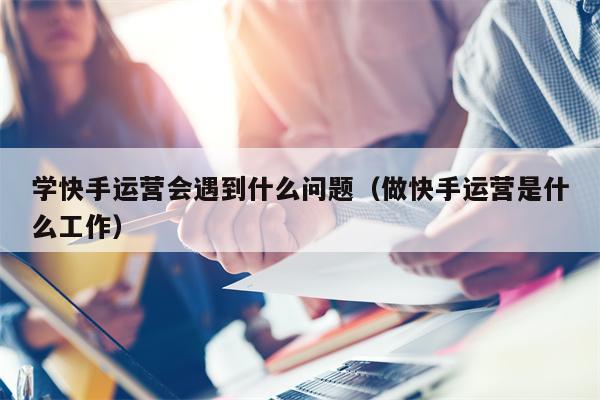 学快手运营会遇到什么问题（做快手运营是什么工作）