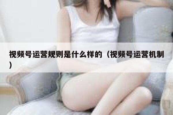 视频号运营规则是什么样的（视频号运营机制）