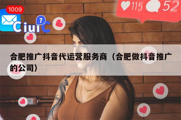 合肥推广抖音代运营服务商（合肥做抖音推广的公司）