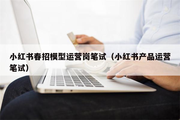 小红书春招模型运营岗笔试（小红书产品运营笔试）