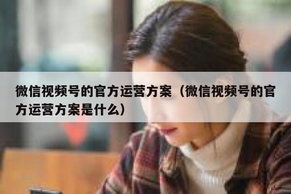 微信视频号的官方运营方案（微信视频号的官方运营方案是什么）