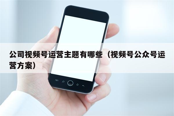 公司视频号运营主题有哪些（视频号公众号运营方案）