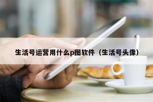 生活号运营用什么p图软件（生活号头像）