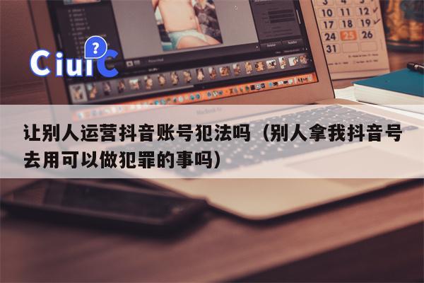 让别人运营抖音账号犯法吗（别人拿我抖音号去用可以做犯罪的事吗）