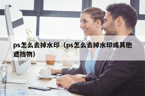 ps怎么去掉水印（ps怎么去掉水印或其他遮挡物）