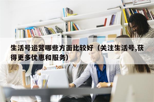 生活号运营哪些方面比较好（关注生活号,获得更多优惠和服务）