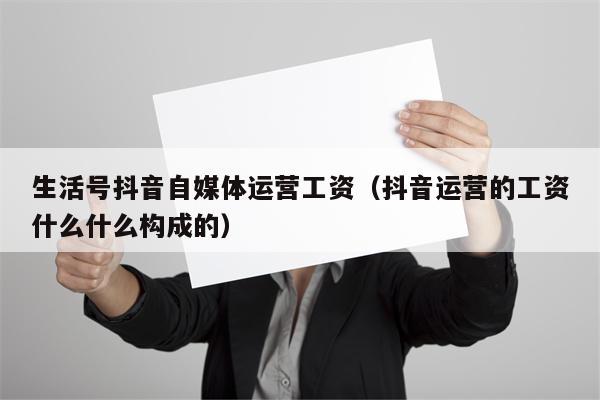 生活号抖音自媒体运营工资（抖音运营的工资什么什么构成的）