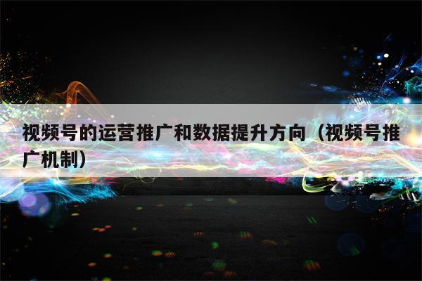 视频号的运营推广和数据提升方向（视频号推广机制）