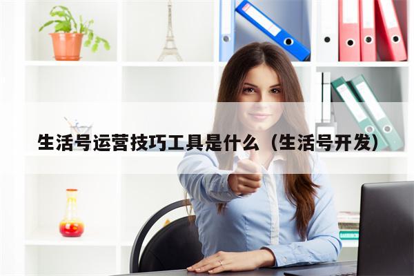 生活号运营技巧工具是什么（生活号开发）