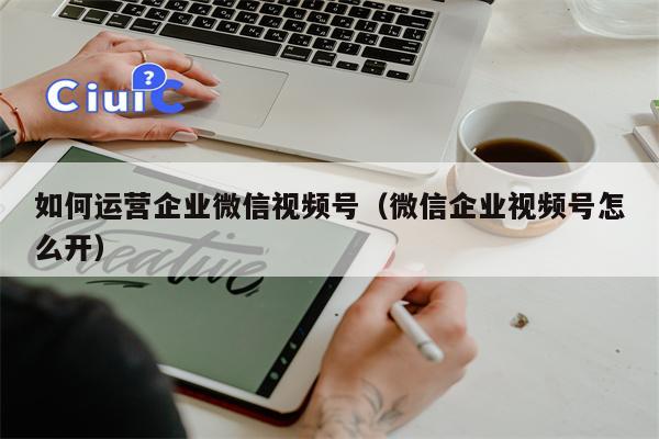 如何运营企业微信视频号（微信企业视频号怎么开）