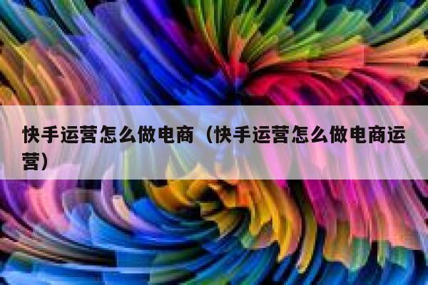 快手运营怎么做电商（快手运营怎么做电商运营）