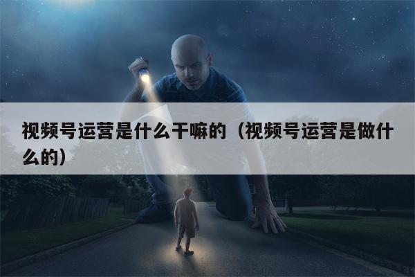 视频号运营是什么干嘛的（视频号运营是做什么的）