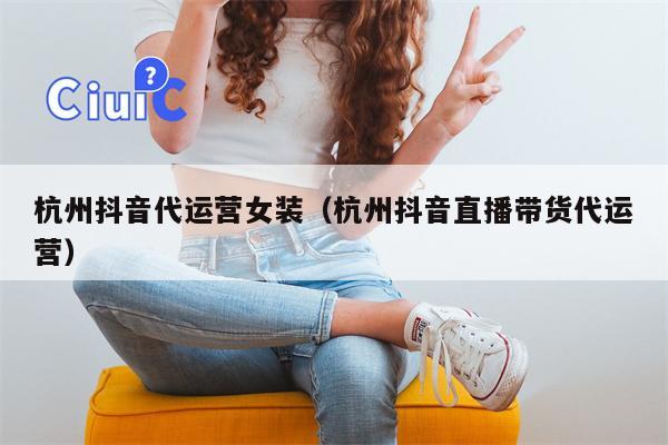 杭州抖音代运营女装（杭州抖音直播带货代运营）