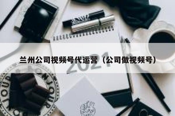 兰州公司视频号代运营（公司做视频号）